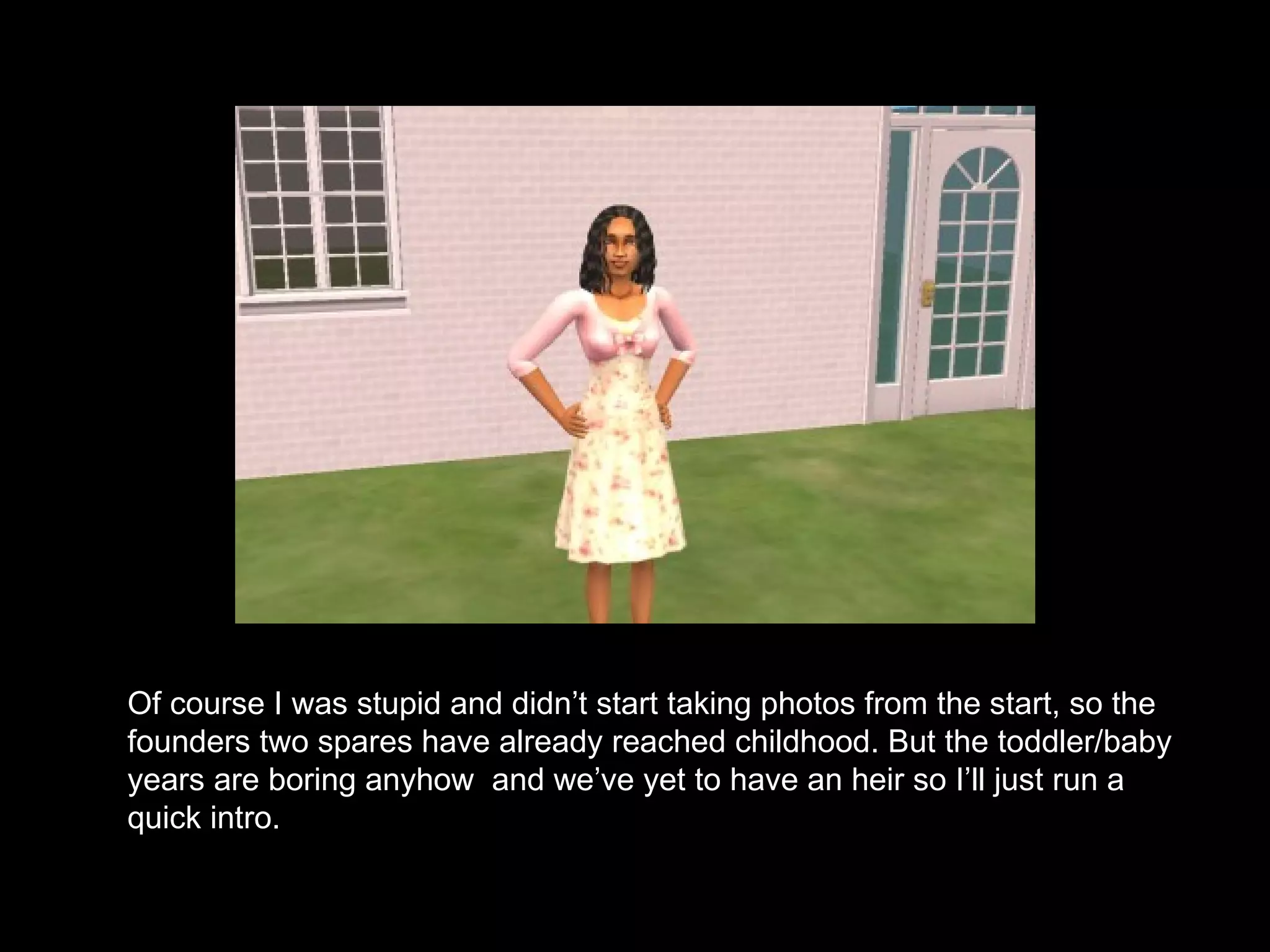 Of course I was stupid and didn’t start taking photos from the start, so the founders two spares have already reached childhood. But the toddler/baby years are boring anyhow  and we’ve yet to have an heir so I’ll just run a quick intro. 