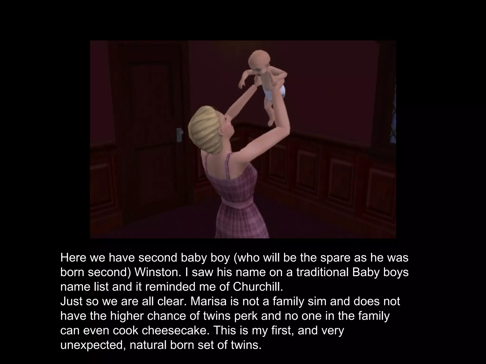Here we have second baby boy (who will be the spare as he was born second) Winston. I saw his name on a traditional Baby boys name list and it reminded me of Churchill.  Just so we are all clear. Marisa is not a family sim and does not have the higher chance of twins perk and no one in the family can even cook cheesecake. This is my first, and very unexpected, natural born set of twins. 
