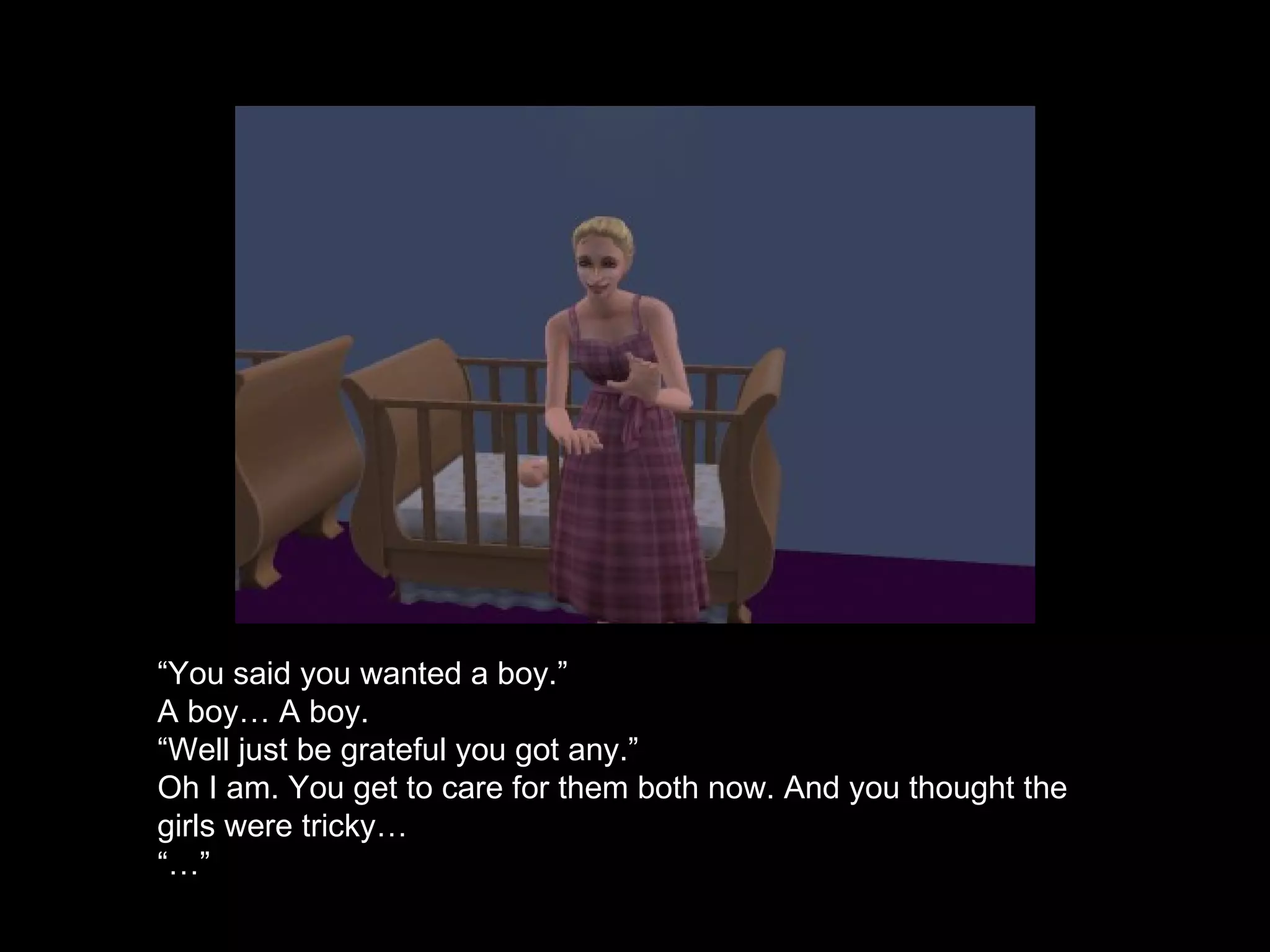 “ You said you wanted a boy.” A boy… A boy.  “ Well just be grateful you got any.” Oh I am. You get to care for them both now. And you thought the girls were tricky… “…”  