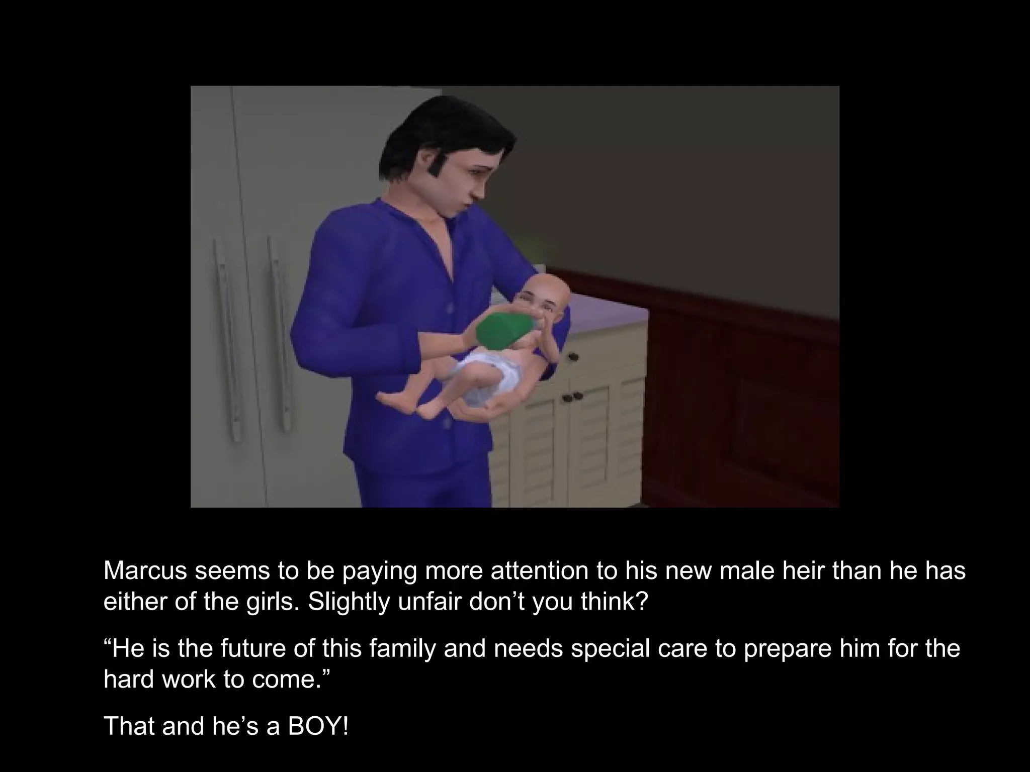 Marcus seems to be paying more attention to his new male heir than he has either of the girls. Slightly unfair don’t you think? “ He is the future of this family and needs special care to prepare him for the hard work to come.” That and he’s a BOY! 