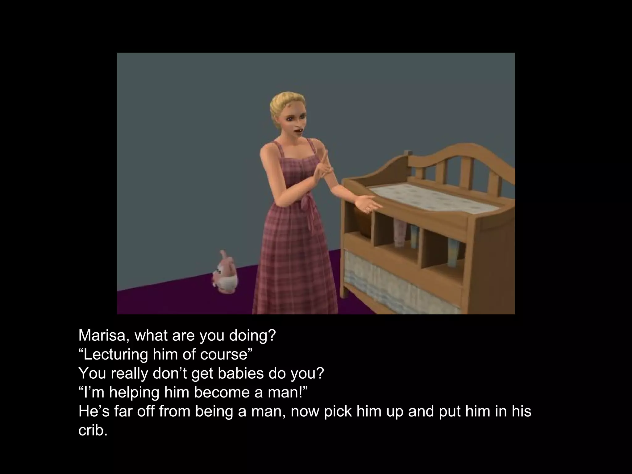 Marisa, what are you doing? “ Lecturing him of course” You really don’t get babies do you? “ I’m helping him become a man!” He’s far off from being a man, now pick him up and put him in his crib. 