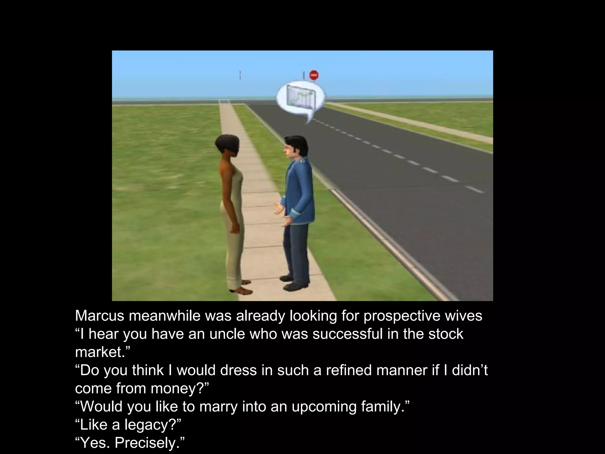 Marcus meanwhile was already looking for prospective wives “ I hear you have an uncle who was successful in the stock market.” “ Do you think I would dress in such a refined manner if I didn’t come from money?” “ Would you like to marry into an upcoming family.” “ Like a legacy?” “ Yes. Precisely.” 