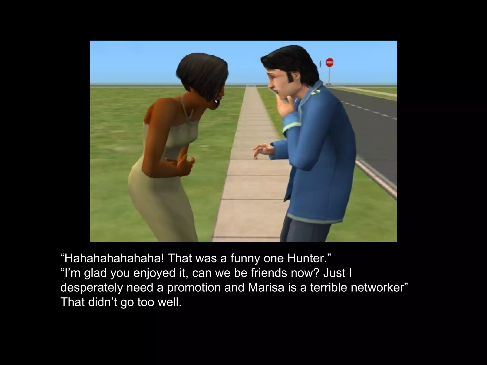 “ Hahahahahahaha! That was a funny one Hunter.” “ I’m glad you enjoyed it, can we be friends now? Just I desperately need a promotion and Marisa is a terrible networker” That didn’t go too well. 