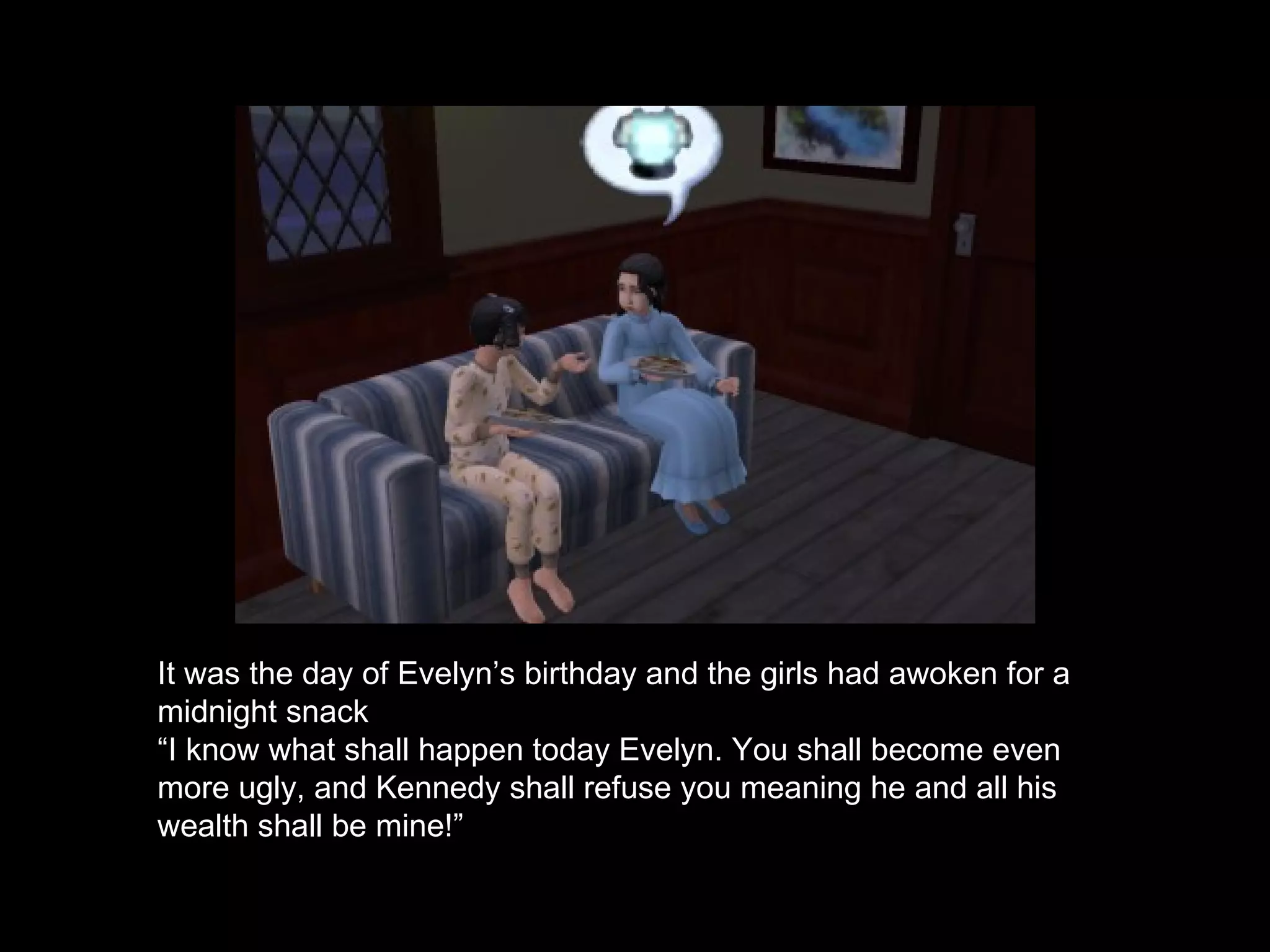 It was the day of Evelyn’s birthday and the girls had awoken for a midnight snack “ I know what shall happen today Evelyn. You shall become even more ugly, and Kennedy shall refuse you meaning he and all his wealth shall be mine!” 