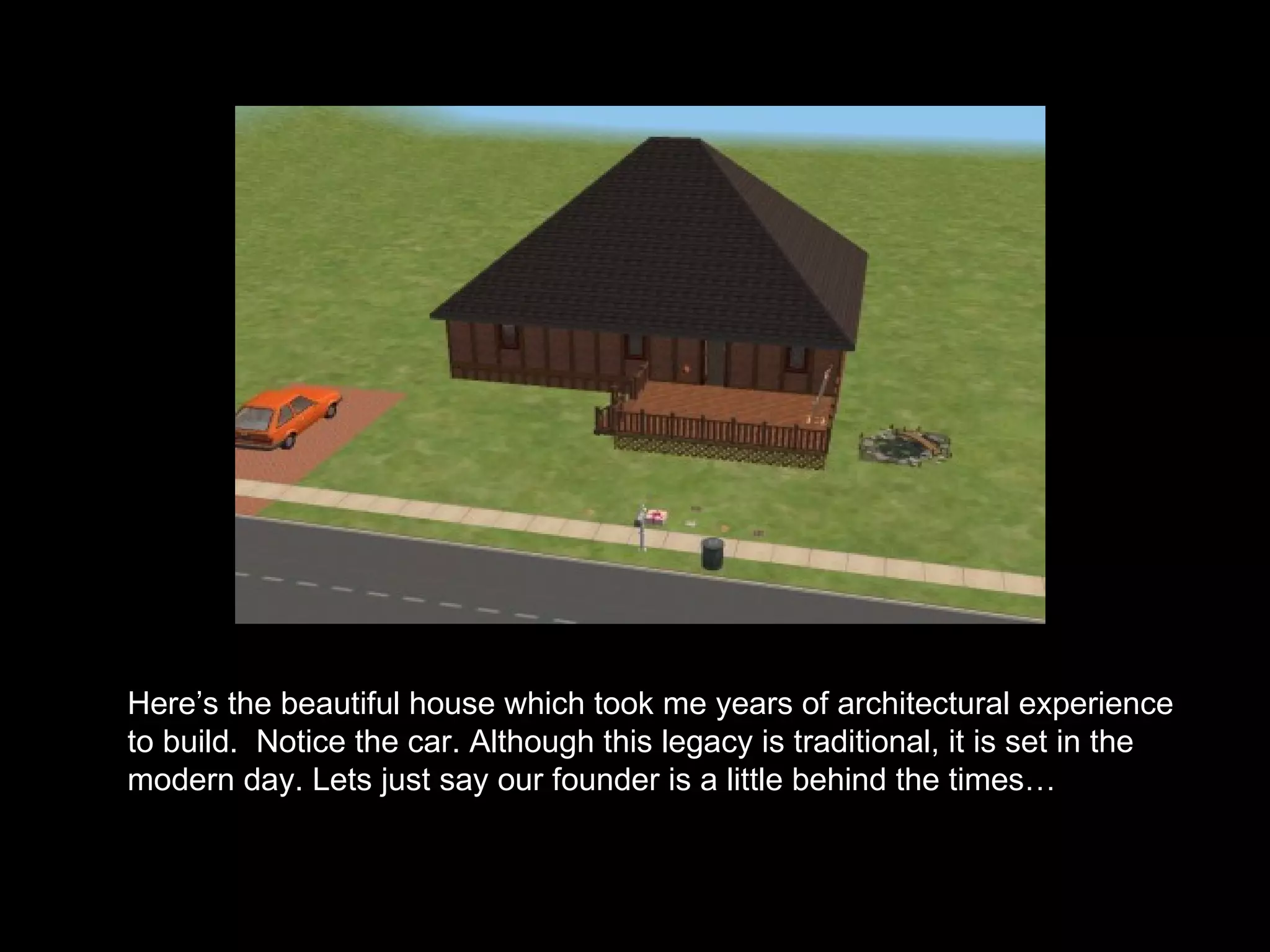 Here’s the beautiful house which took me years of architectural experience to build.   Notice the car. Although this legacy is traditional, it is set in the modern day. Lets just say our founder is a little behind the times… 