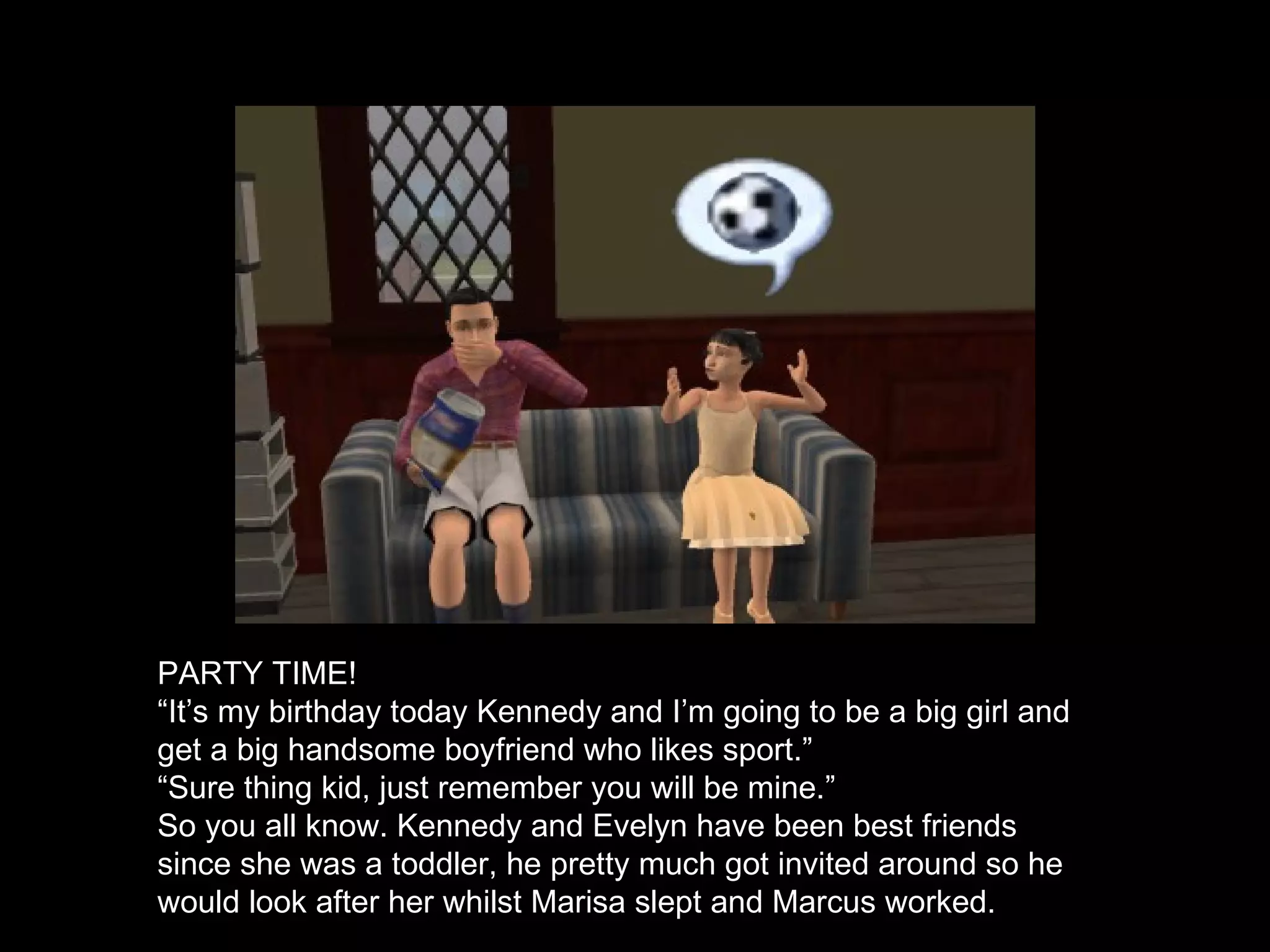 PARTY TIME! “ It’s my birthday today Kennedy and I’m going to be a big girl and get a big handsome boyfriend who likes sport.” “ Sure thing kid, just remember you will be mine.” So you all know. Kennedy and Evelyn have been best friends since she was a toddler, he pretty much got invited around so he would look after her whilst Marisa slept and Marcus worked. 