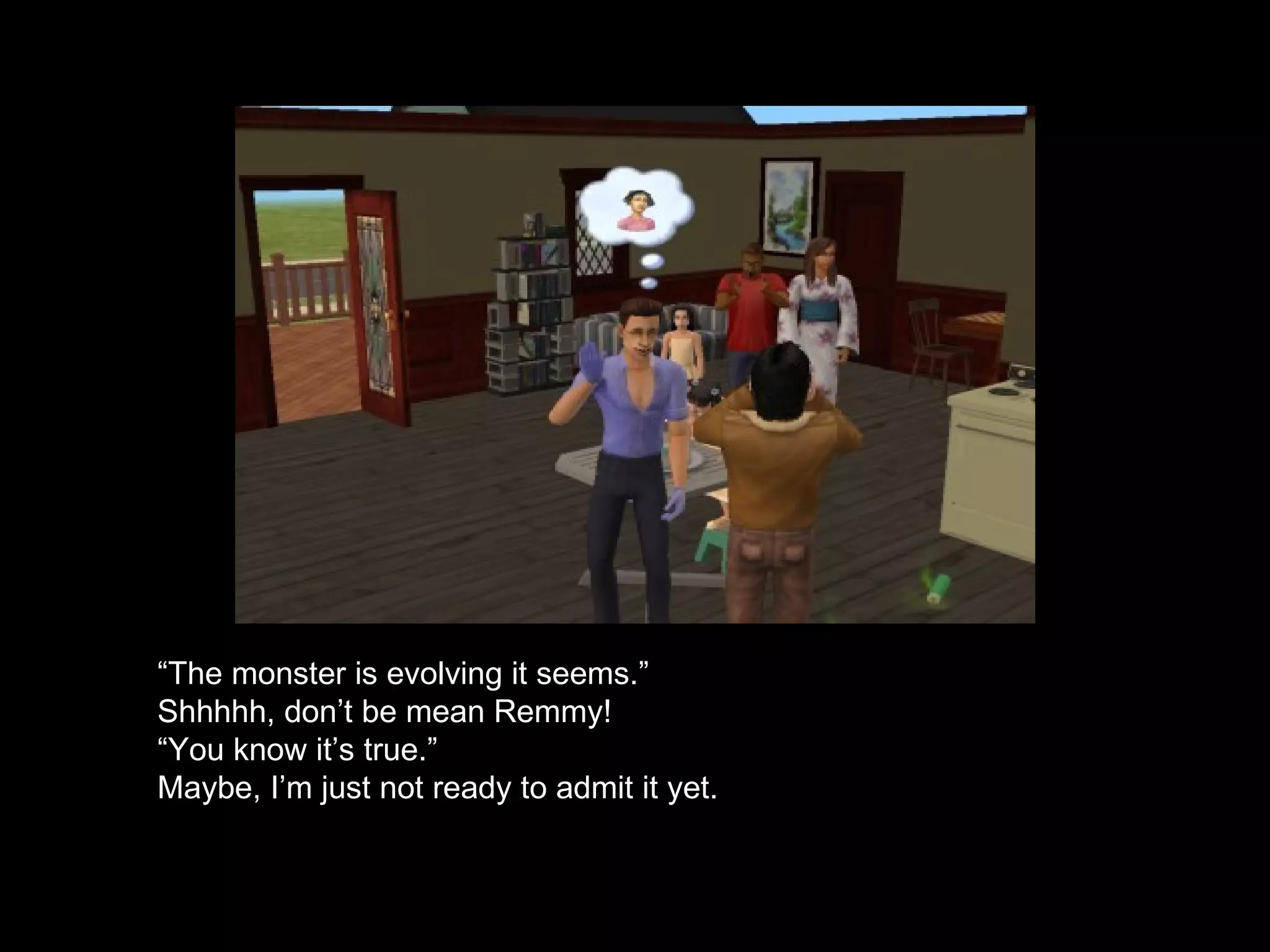 “ The monster is evolving it seems.” Shhhhh, don’t be mean Remmy! “ You know it’s true.” Maybe, I’m just not ready to admit it yet. 