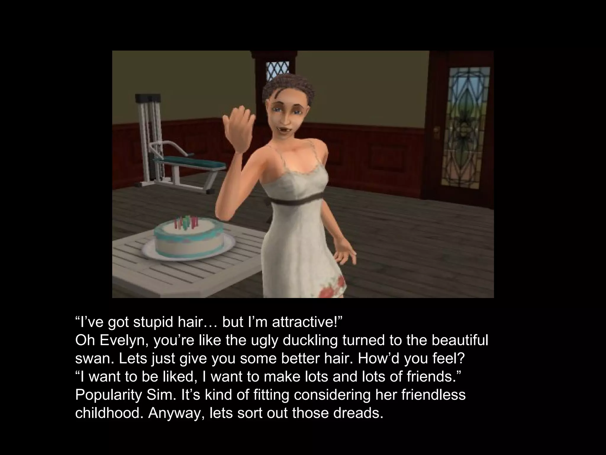 “ I’ve got stupid hair… but I’m attractive!” Oh Evelyn, you’re like the ugly duckling turned to the beautiful swan. Lets just give you some better hair. How’d you feel? “ I want to be liked, I want to make lots and lots of friends.” Popularity Sim. It’s kind of fitting considering her friendless childhood. Anyway, lets sort out those dreads. 