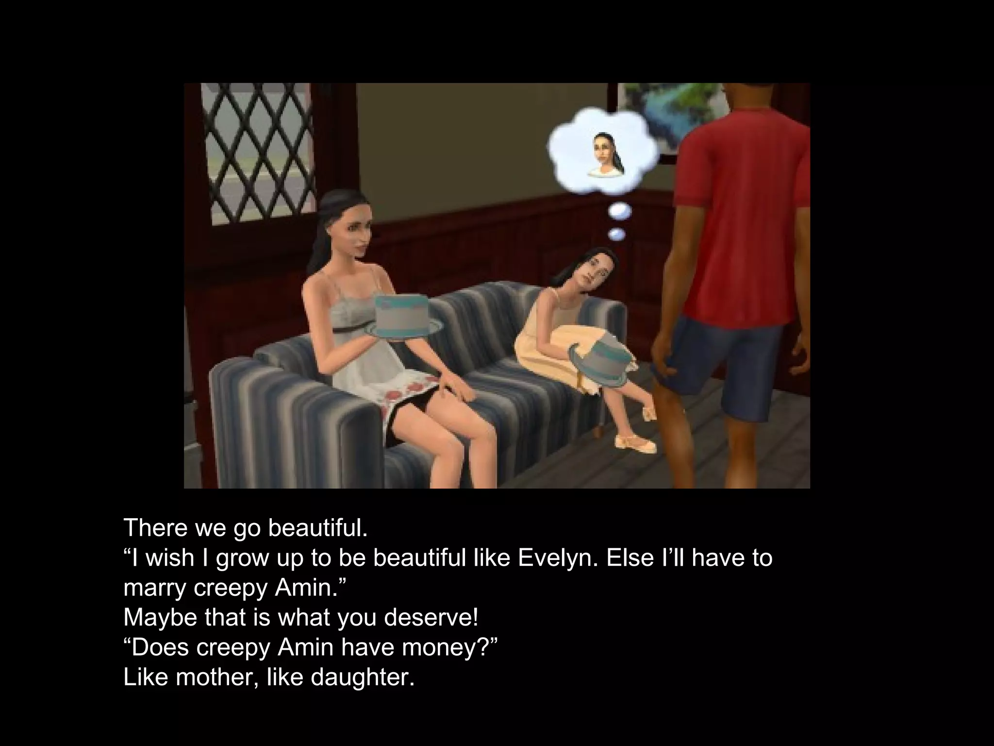 There we go beautiful. “ I wish I grow up to be beautiful like Evelyn. Else I’ll have to marry creepy Amin.” Maybe that is what you deserve! “ Does creepy Amin have money?” Like mother, like daughter. 