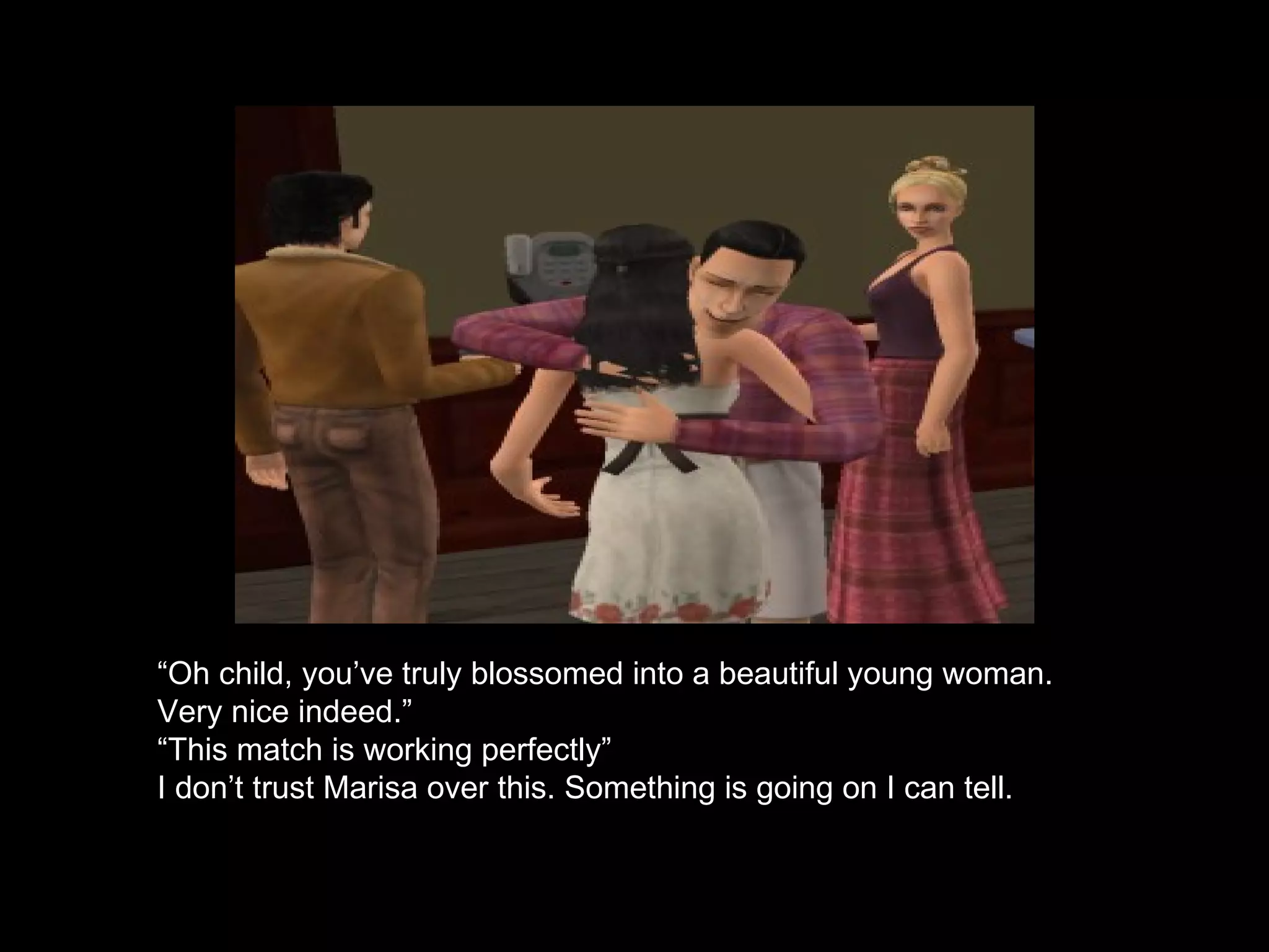 “ Oh child, you’ve truly blossomed into a beautiful young woman. Very nice indeed.” “ This match is working perfectly” I don’t trust Marisa over this. Something is going on I can tell.   