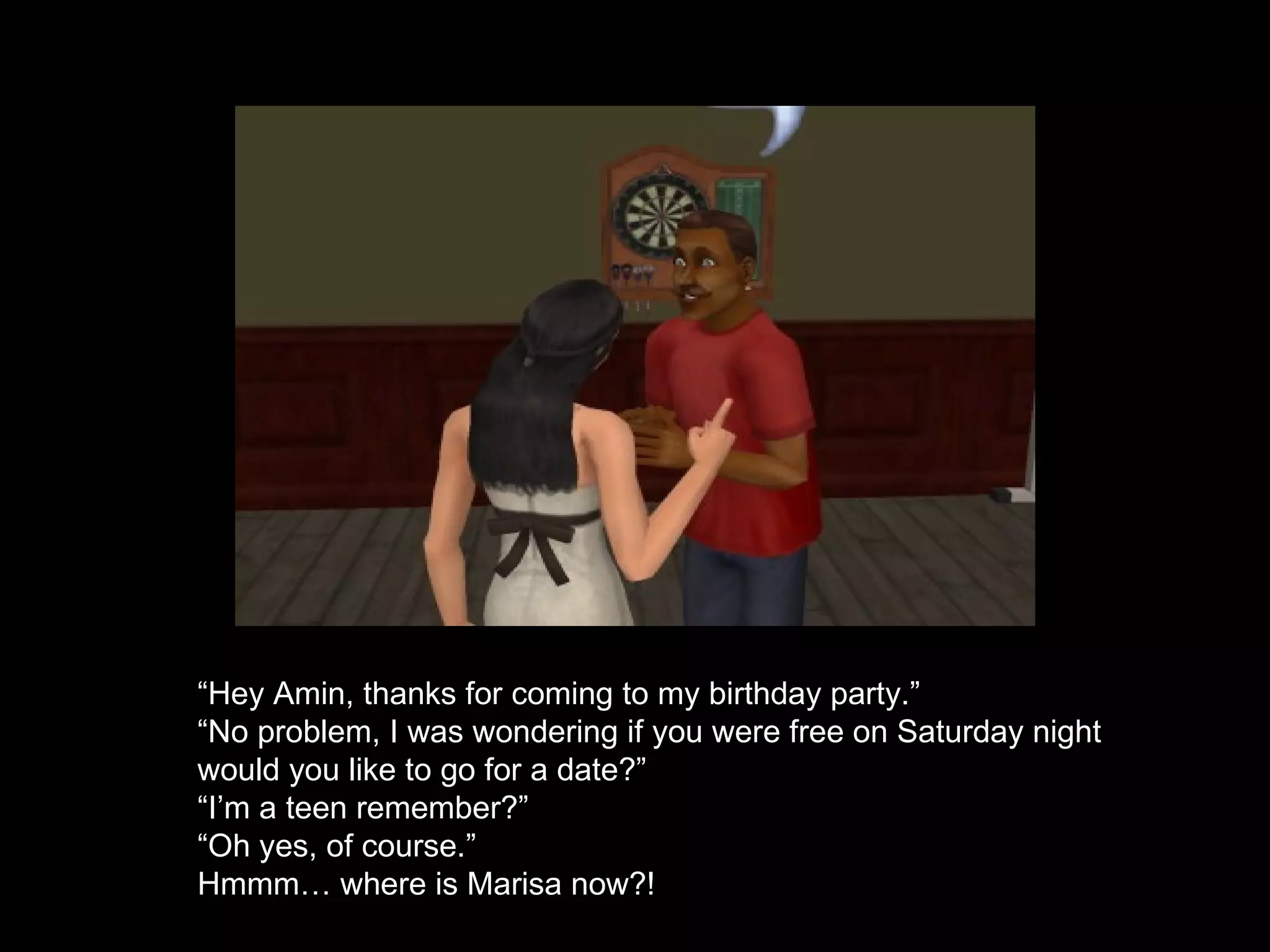 “ Hey Amin, thanks for coming to my birthday party.” “ No problem, I was wondering if you were free on Saturday night would you like to go for a date?” “ I’m a teen remember?” “ Oh yes, of course.” Hmmm… where is Marisa now?! 