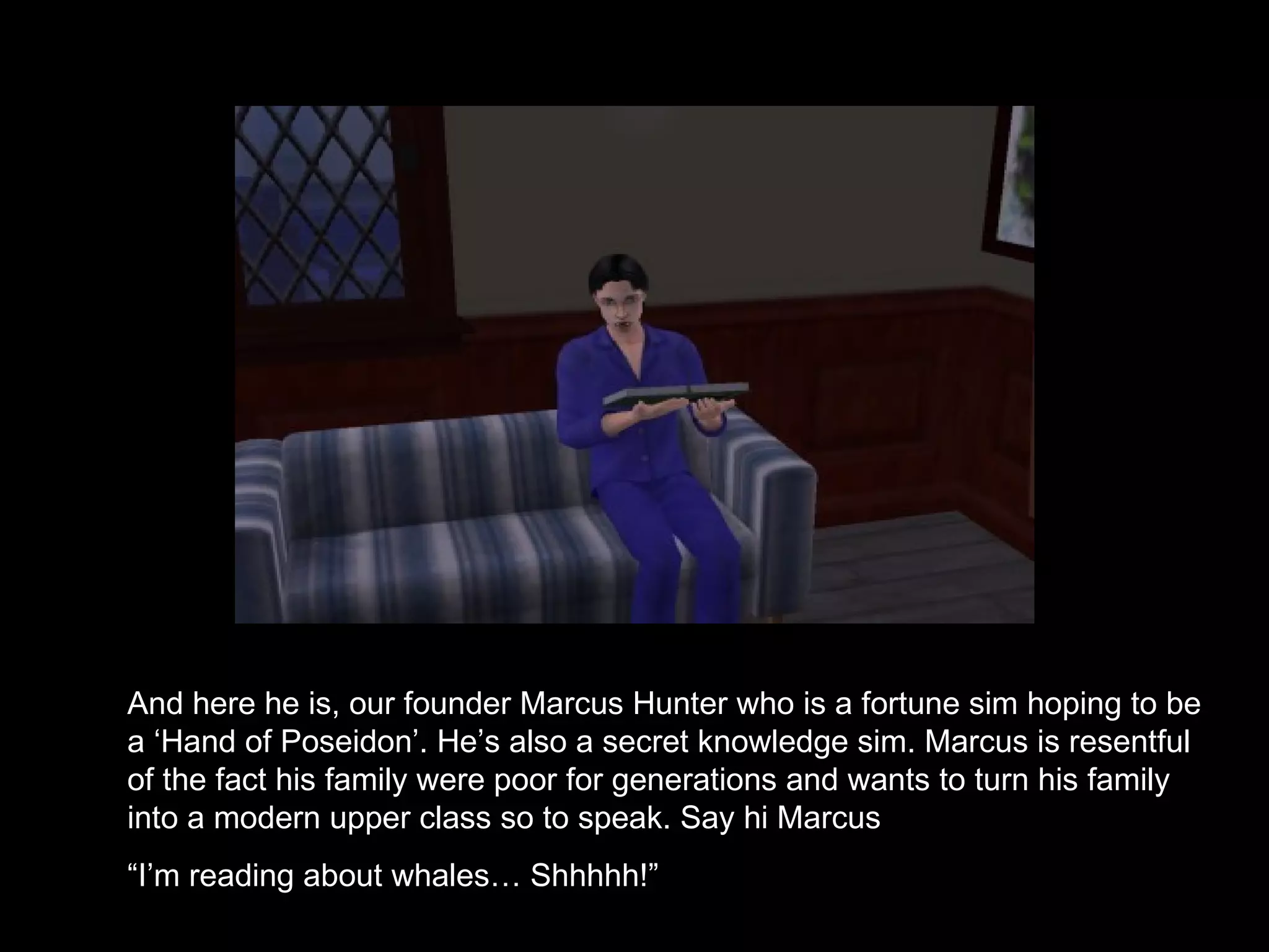 And here he is, our founder Marcus Hunter who is a fortune sim hoping to be a ‘Hand of Poseidon’. He’s also a secret knowledge sim. Marcus is resentful of the fact his family were poor for generations and wants to turn his family into a modern upper class so to speak. Say hi Marcus “ I’m reading about whales… Shhhhh!”  