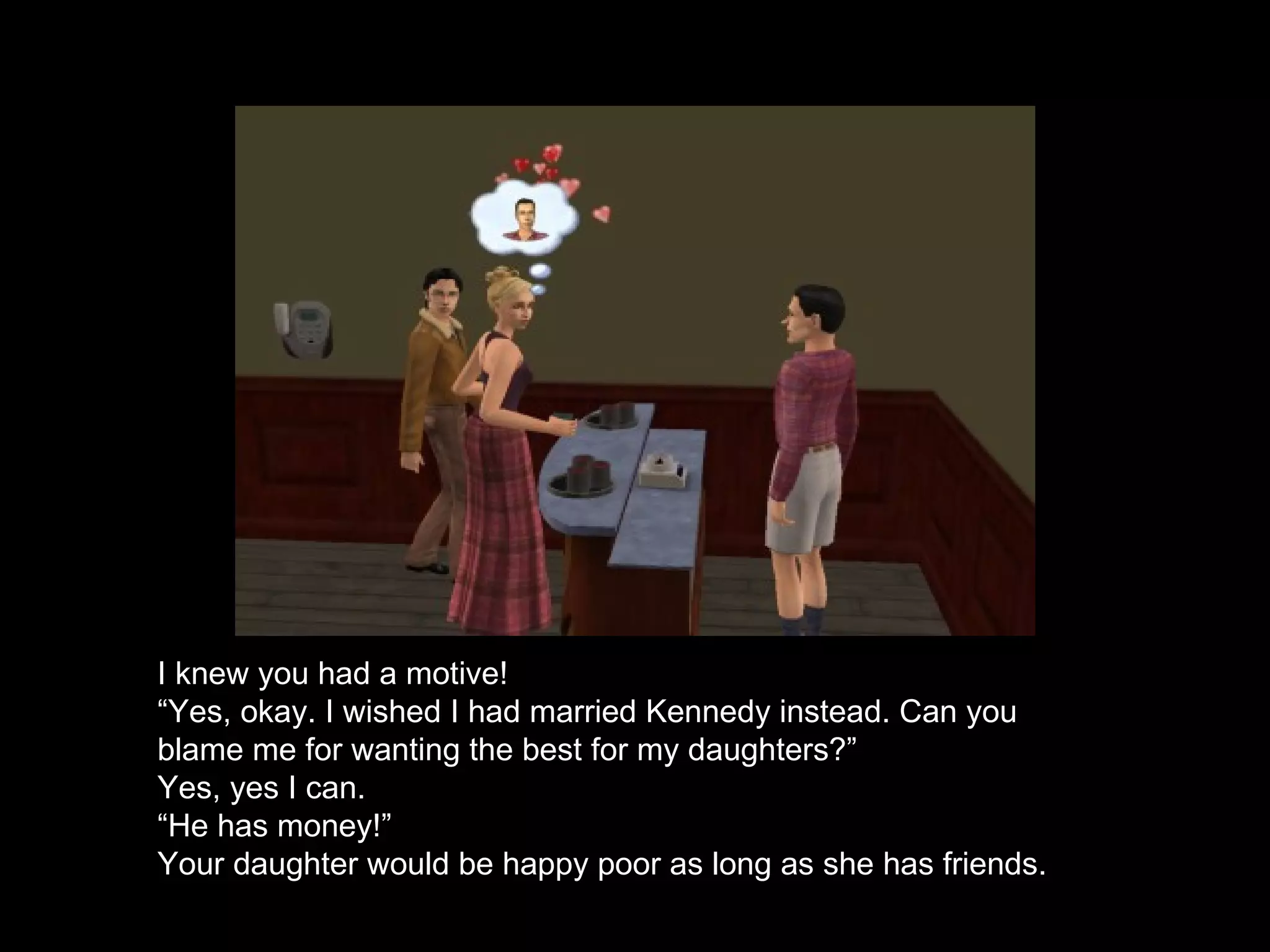 I knew you had a motive! “ Yes, okay. I wished I had married Kennedy instead. Can you blame me for wanting the best for my daughters?” Yes, yes I can. “ He has money!” Your daughter would be happy poor as long as she has friends. 