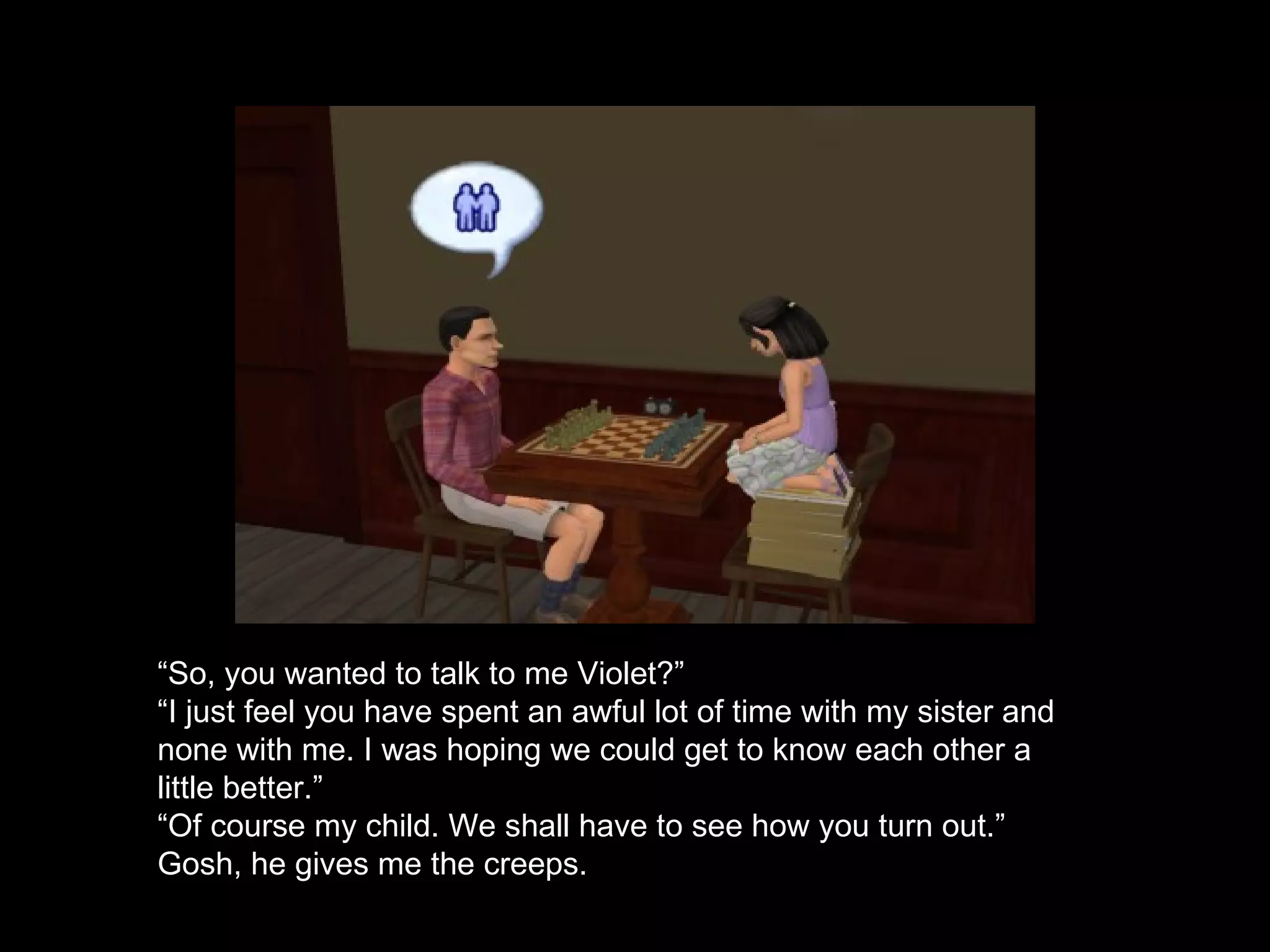 “ So, you wanted to talk to me Violet?” “ I just feel you have spent an awful lot of time with my sister and none with me. I was hoping we could get to know each other a little better.” “ Of course my child. We shall have to see how you turn out.” Gosh, he gives me the creeps. 