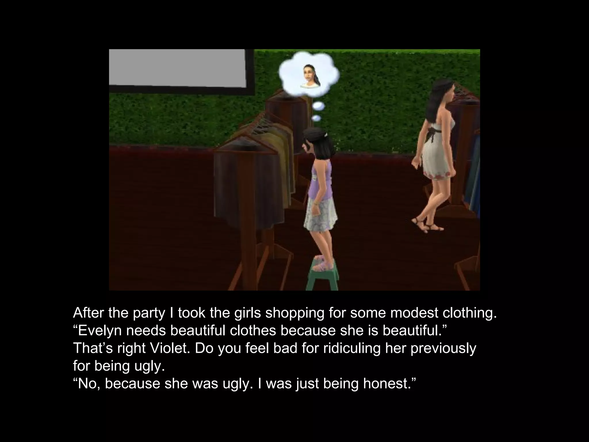 After the party I took the girls shopping for some modest clothing.  “ Evelyn needs beautiful clothes because she is beautiful.”  That’s right Violet. Do you feel bad for ridiculing her previously for being ugly. “ No, because she was ugly. I was just being honest.” 