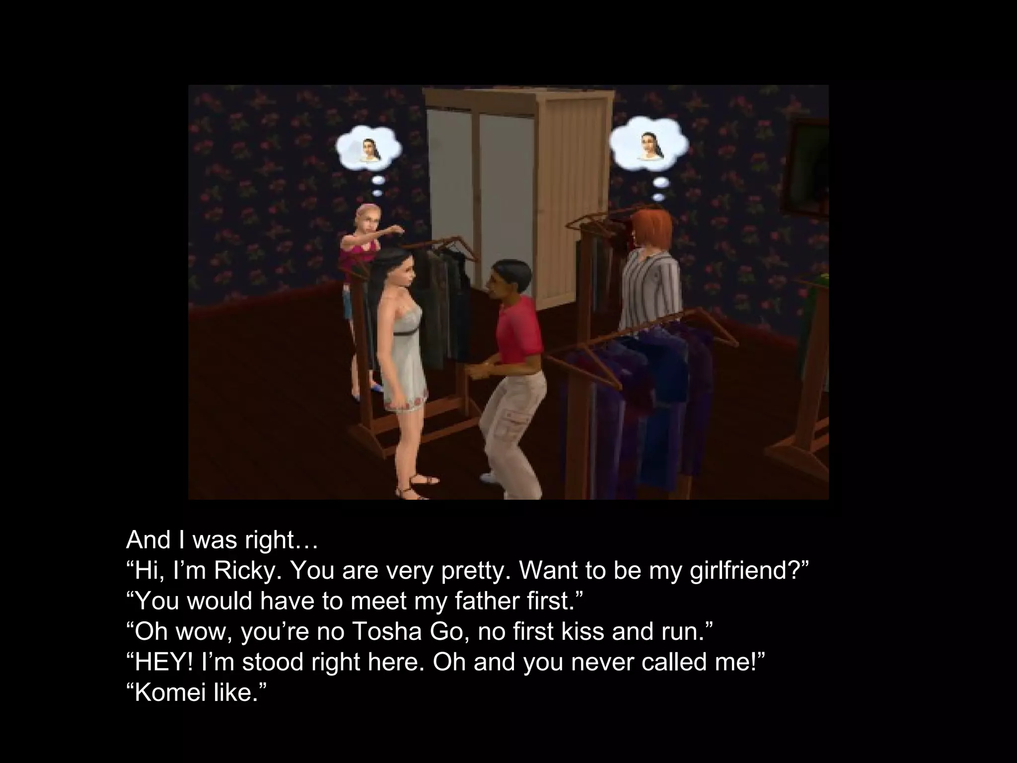 And I was right…  “ Hi, I’m Ricky. You are very pretty. Want to be my girlfriend?” “ You would have to meet my father first.” “ Oh wow, you’re no Tosha Go, no first kiss and run.” “ HEY! I’m stood right here. Oh and you never called me!” “ Komei like.” 