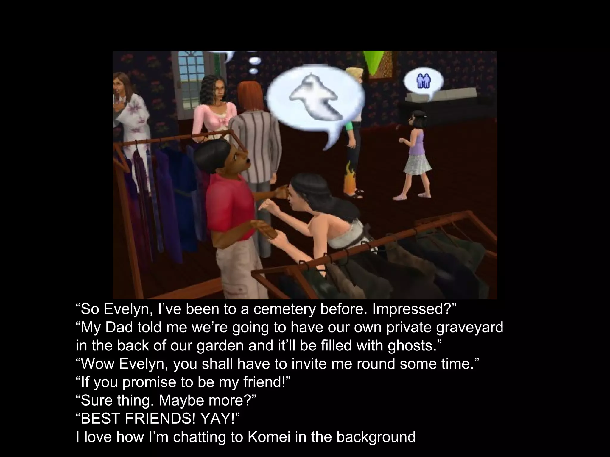 “ So Evelyn, I’ve been to a cemetery before. Impressed?” “ My Dad told me we’re going to have our own private graveyard in the back of our garden and it’ll be filled with ghosts.” “Wow Evelyn, you shall have to invite me round some time.” “ If you promise to be my friend!”  “ Sure thing. Maybe more?” “ BEST FRIENDS! YAY!” I love how I’m chatting to Komei in the background 