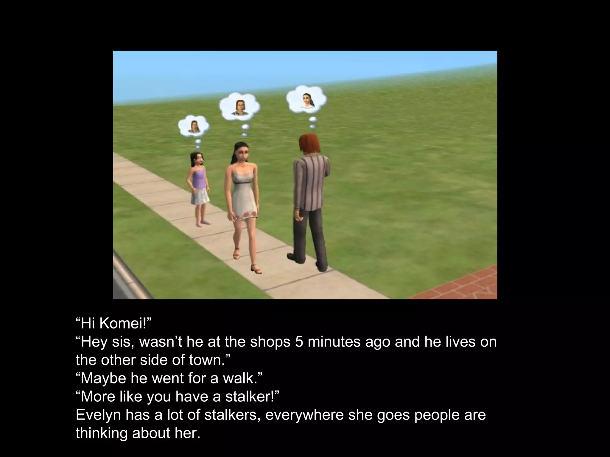 “ Hi Komei!” “ Hey sis, wasn’t he at the shops 5 minutes ago and he lives on the other side of town.” “ Maybe he went for a walk.” “ More like you have a stalker!” Evelyn has a lot of stalkers, everywhere she goes people are thinking about her.  