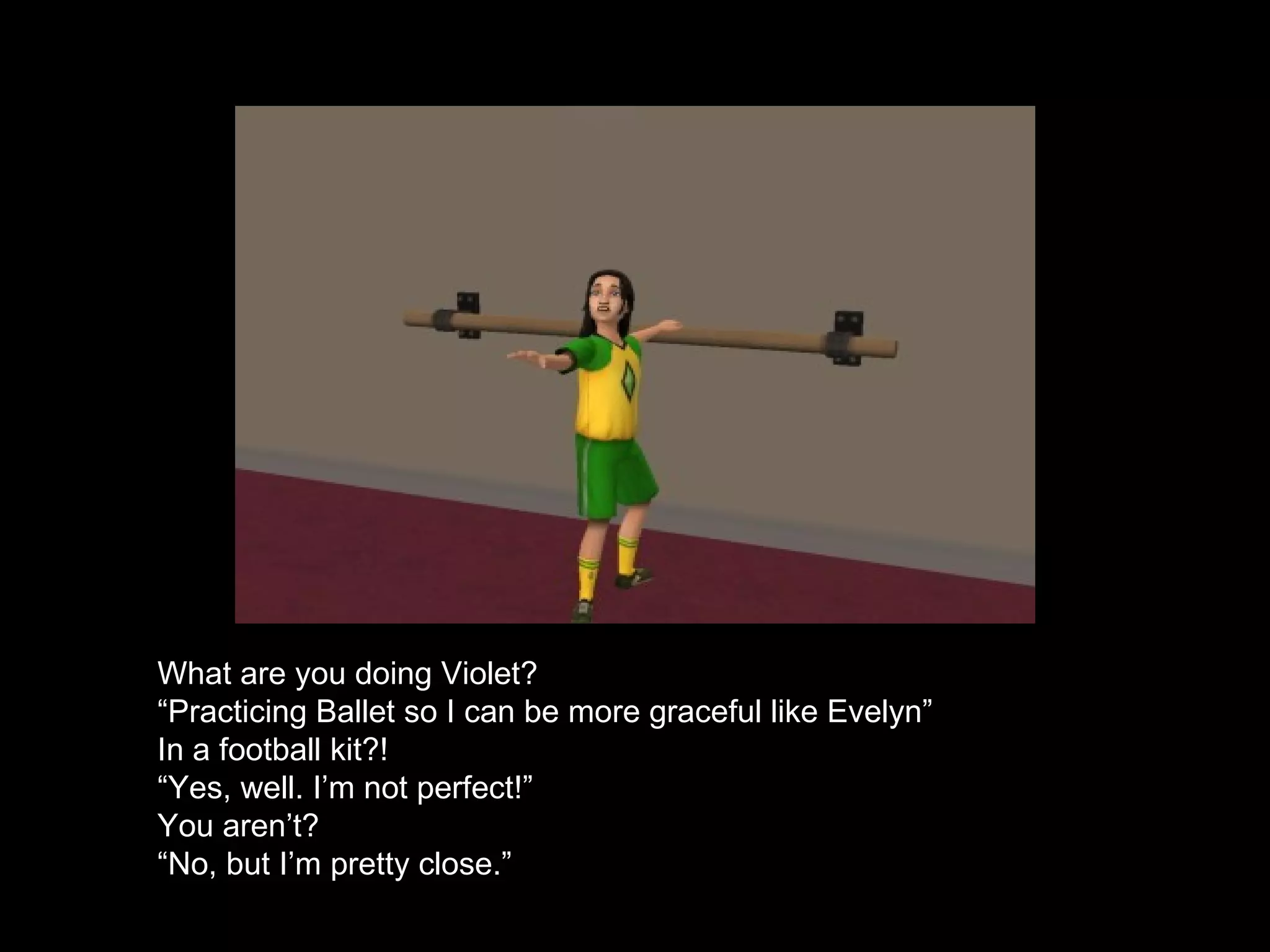 What are you doing Violet? “ Practicing Ballet so I can be more graceful like Evelyn” In a football kit?! “ Yes, well. I’m not perfect!” You aren’t? “ No, but I’m pretty close.” 