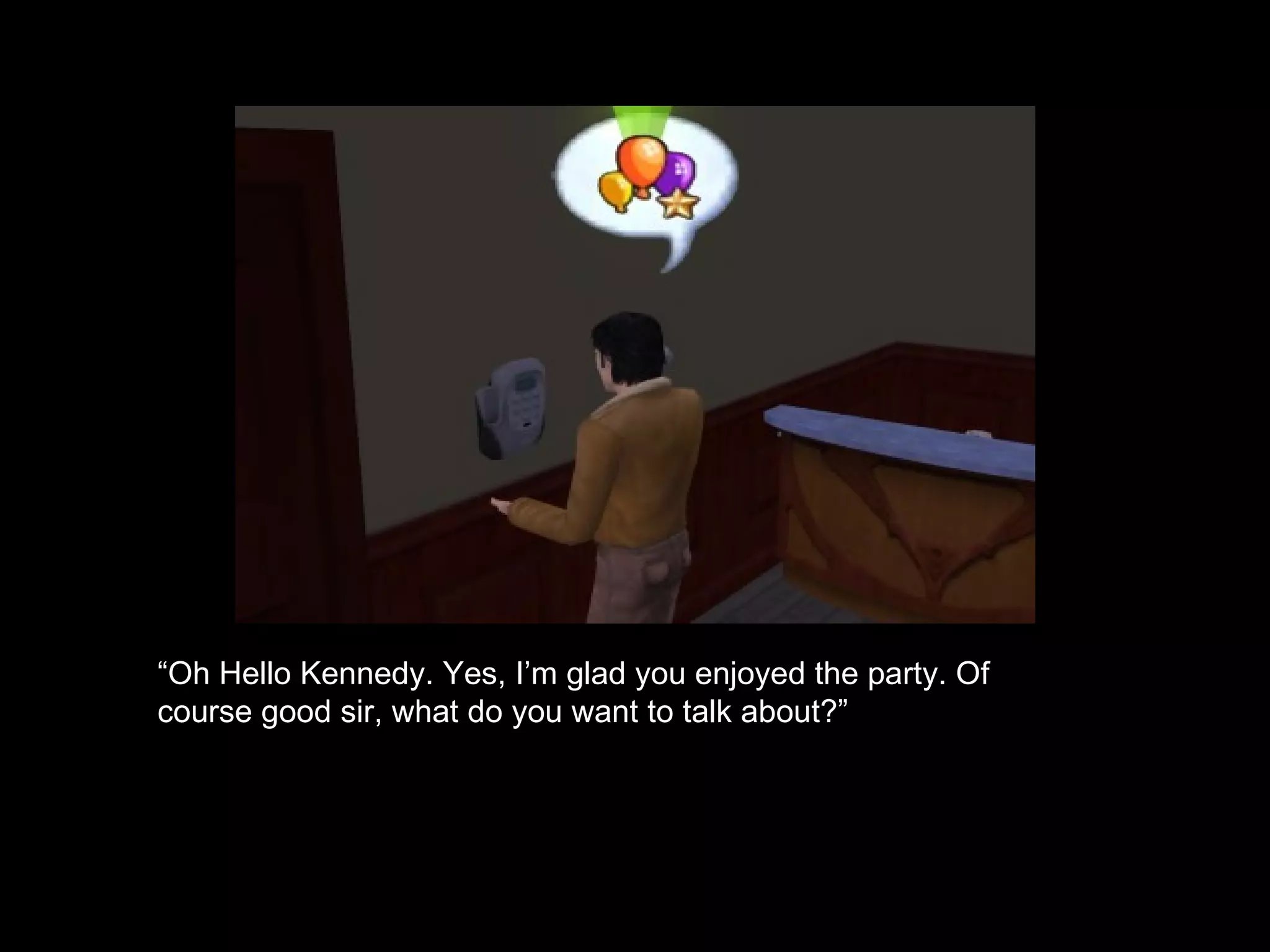 “ Oh Hello Kennedy. Yes, I’m glad you enjoyed the party. Of course good sir, what do you want to talk about?” 