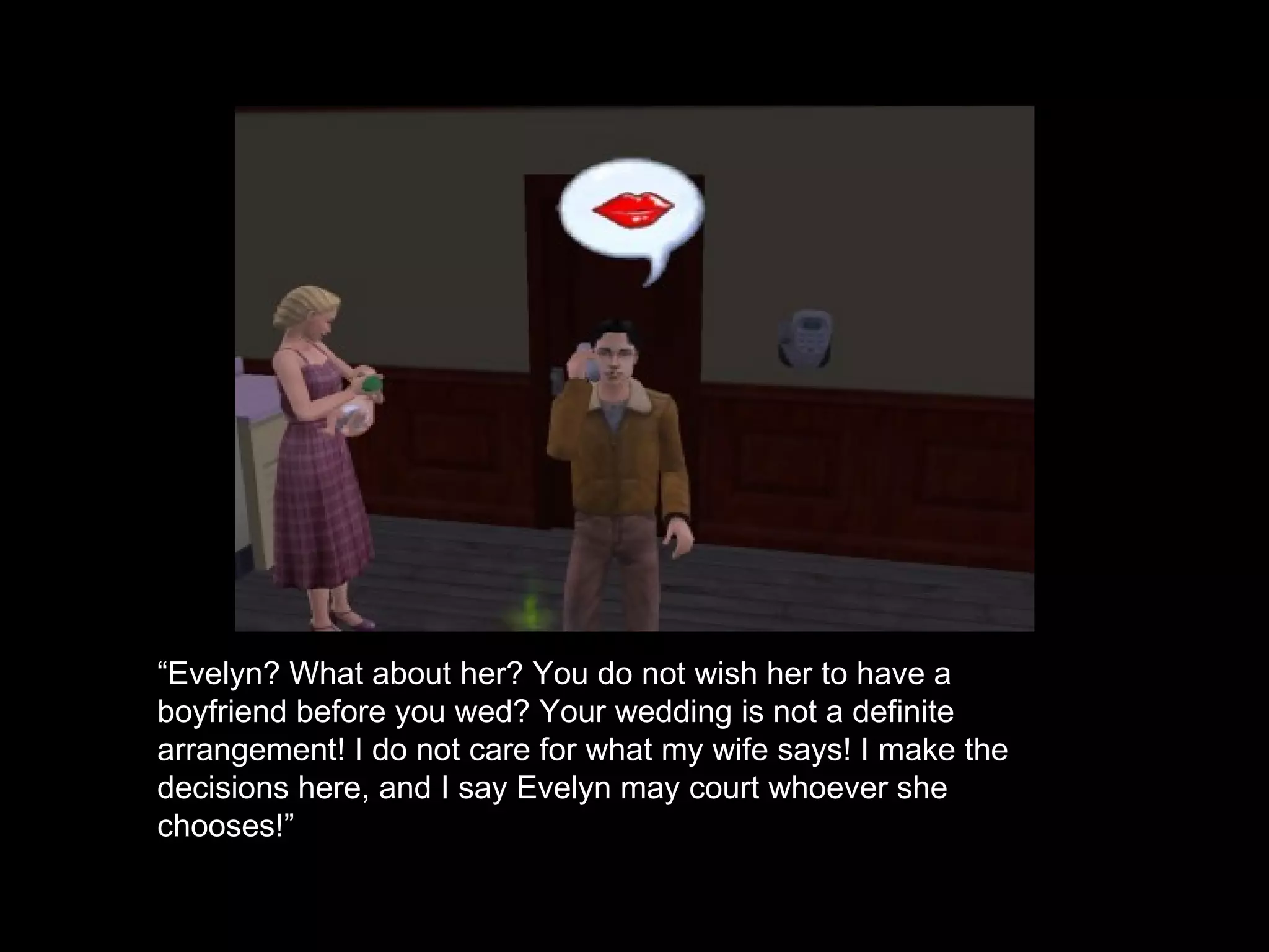 “ Evelyn? What about her? You do not wish her to have a boyfriend before you wed? Your wedding is not a definite arrangement! I do not care for what my wife says! I make the decisions here, and I say Evelyn may court whoever she chooses!” 