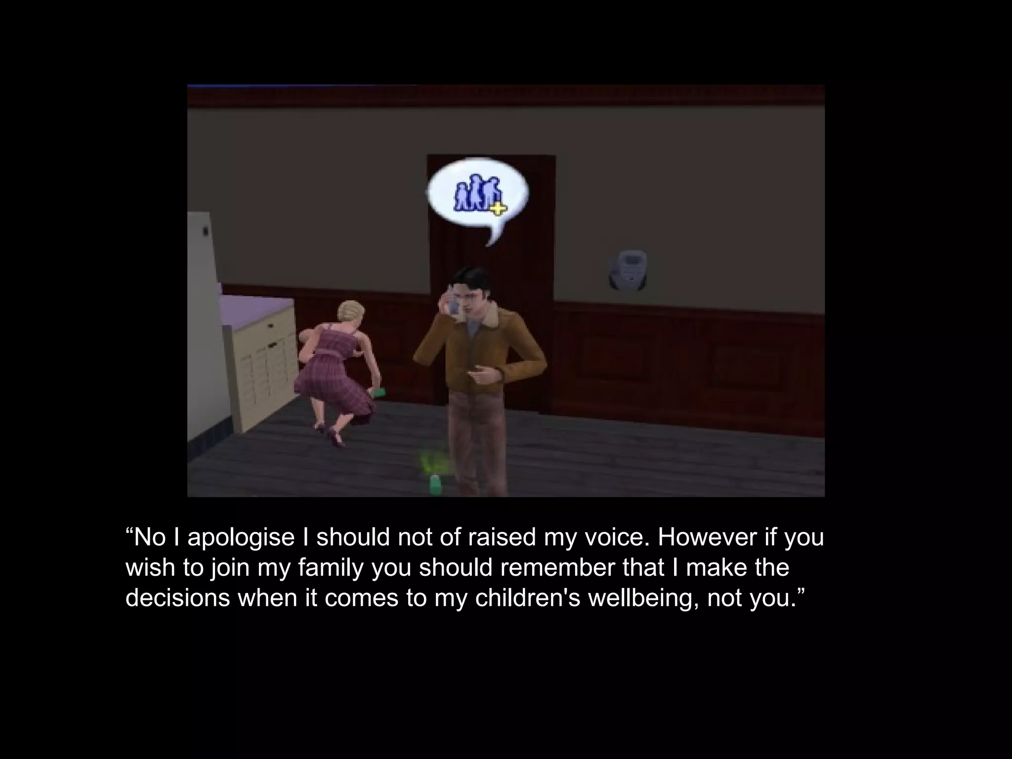 “ No I apologise I should not of raised my voice. However if you wish to join my family you should remember that I make the decisions when it comes to my children's wellbeing, not you.”  