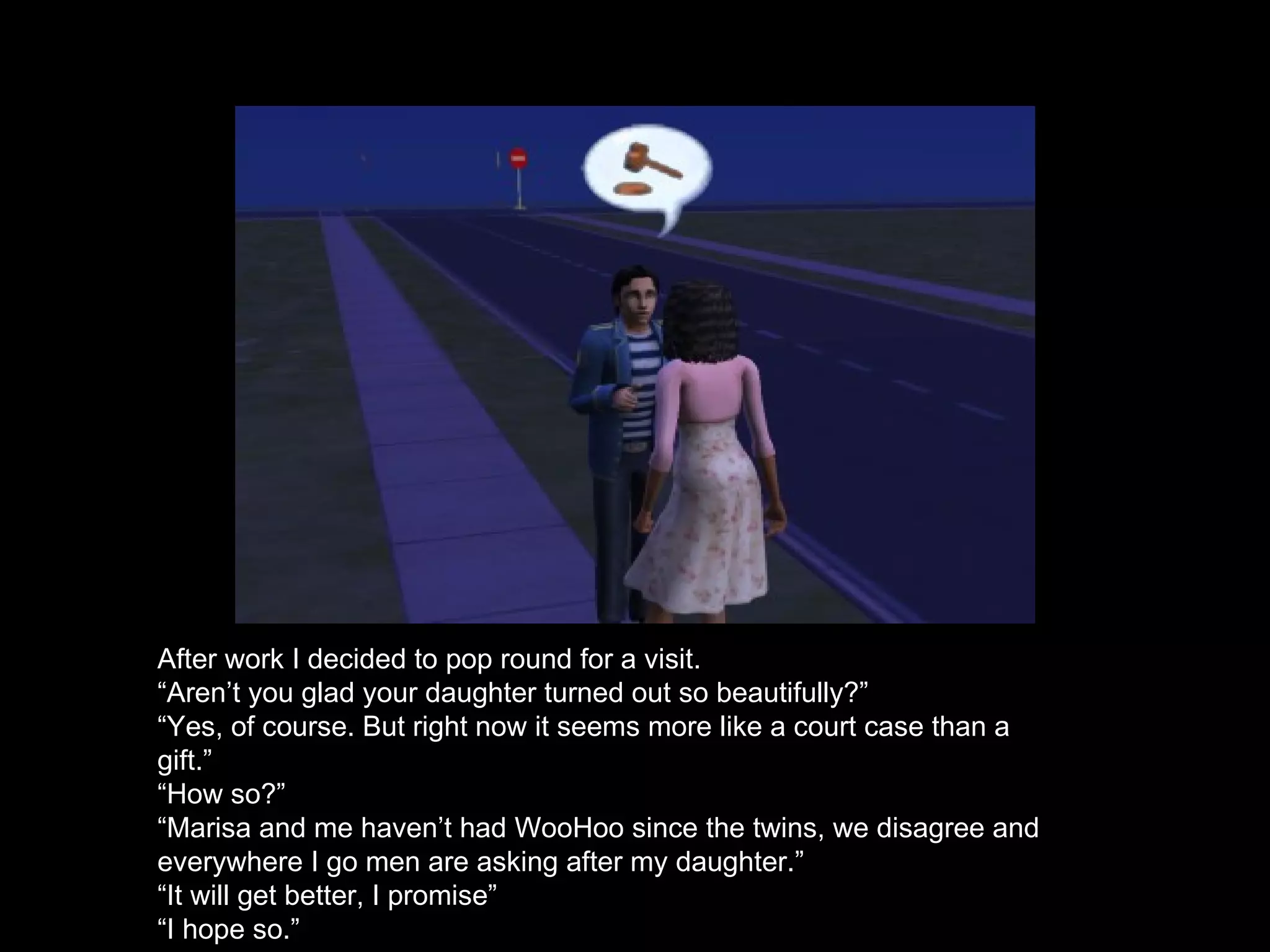 After work I decided to pop round for a visit. “ Aren’t you glad your daughter turned out so beautifully?” “ Yes, of course. But right now it seems more like a court case than a gift.” “ How so?” “ Marisa and me haven’t had WooHoo since the twins, we disagree and everywhere I go men are asking after my daughter.” “ It will get better, I promise” “ I hope so.” 