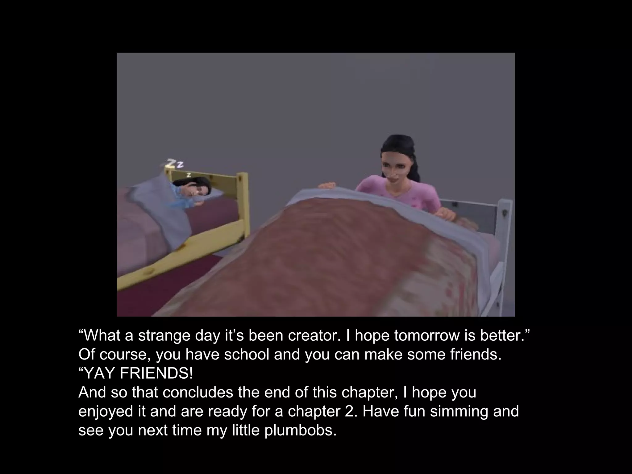 “ What a strange day it’s been creator. I hope tomorrow is better.” Of course, you have school and you can make some friends. “ YAY FRIENDS! And so that concludes the end of this chapter, I hope you enjoyed it and are ready for a chapter 2. Have fun simming and see you next time my little plumbobs.  