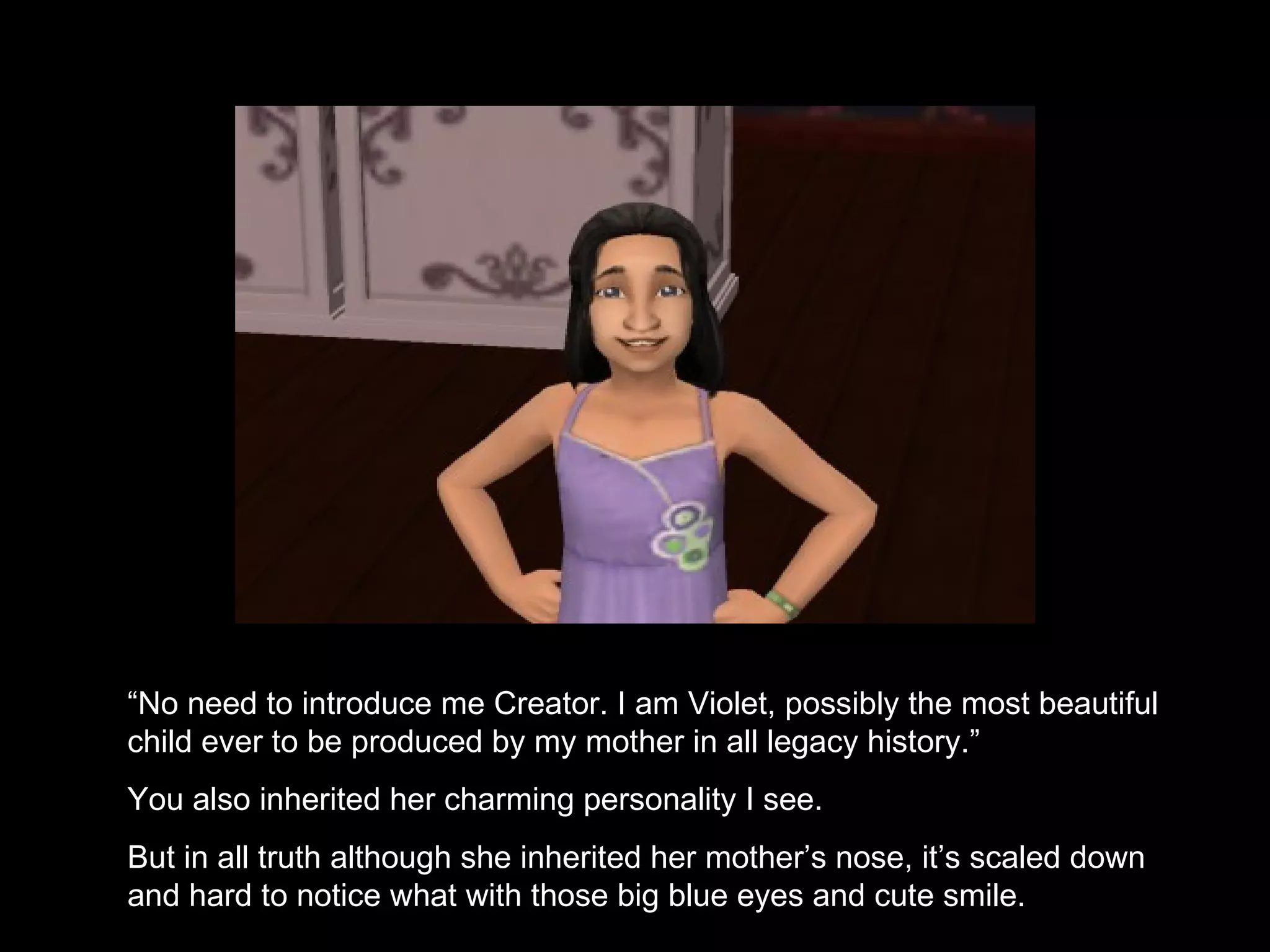 “ No need to introduce me Creator. I am Violet, possibly the most beautiful child ever to be produced by my mother in all legacy history.” You also inherited her charming personality I see. But in all truth although she inherited her mother’s nose, it’s scaled down and hard to notice what with those big blue eyes and cute smile. 