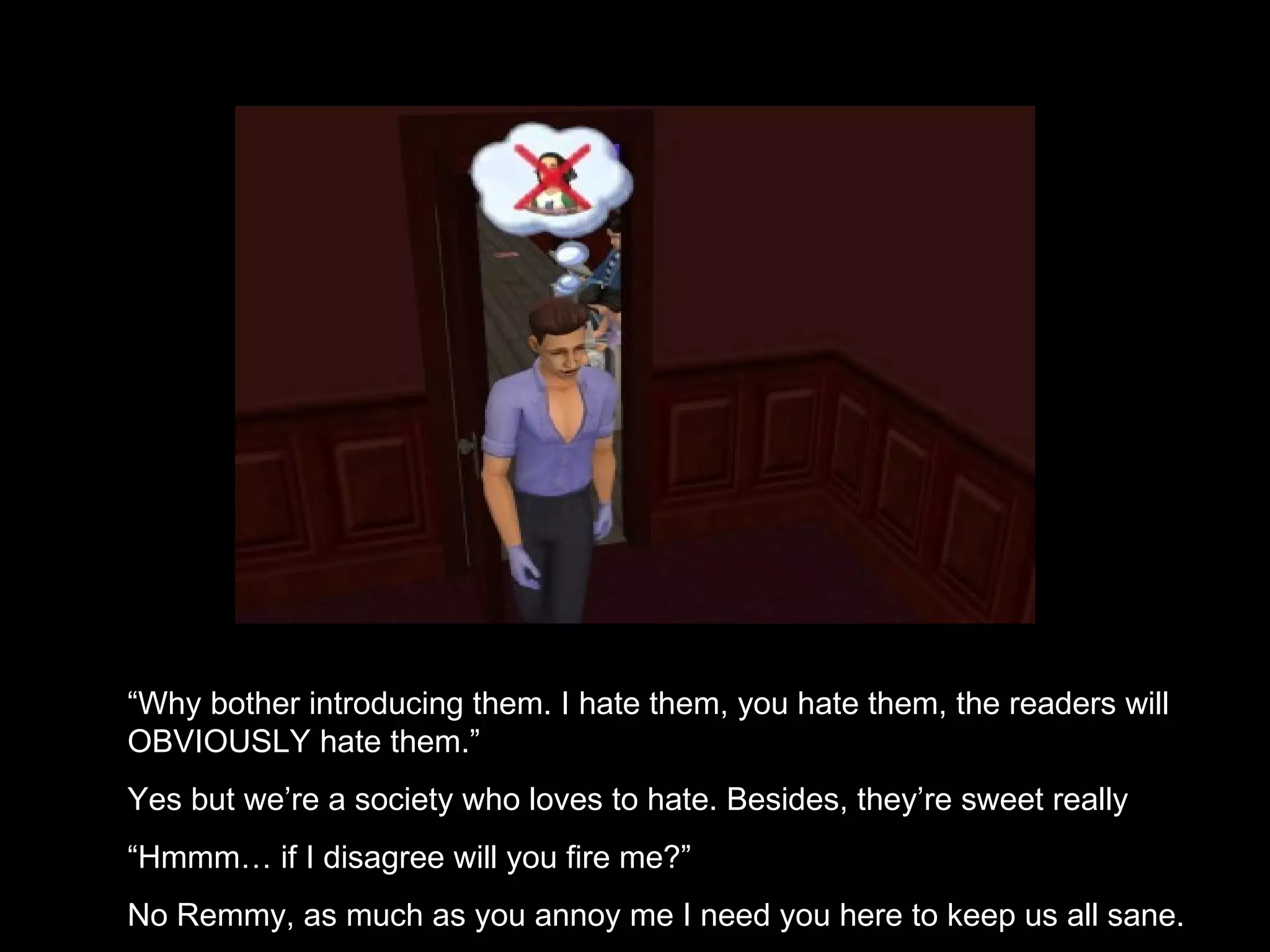 “ Why bother introducing them. I hate them, you hate them, the readers will OBVIOUSLY hate them.” Yes but we’re a society who loves to hate. Besides, they’re sweet really “ Hmmm… if I disagree will you fire me?” No Remmy, as much as you annoy me I need you here to keep us all sane. 