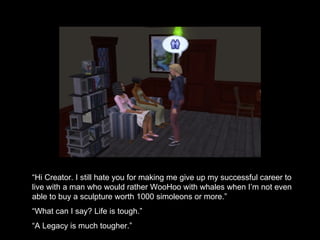 “ Hi Creator. I still hate you for making me give up my successful career to live with a man who would rather WooHoo with whales when I’m not even able to buy a sculpture worth 1000 simoleons or more.” “ What can I say? Life is tough.” “ A Legacy is much tougher.” 