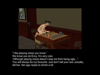 “ I like playing chess you know.” We know you do Evvy. It’s very cute. “ Although playing chess doesn’t stop me from being ugly…” You will always be my favourite. Just don’t tell your sist- actually, tell her. Her ego needs to shrink a bit 