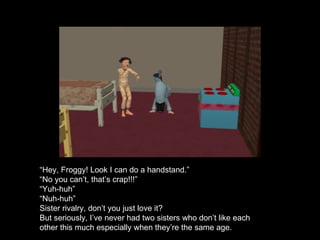 “ Hey, Froggy! Look I can do a handstand.” “ No you can’t, that’s crap!!!” “ Yuh-huh” “ Nuh-huh” Sister rivalry, don’t you just love it? But seriously, I’ve never had two sisters who don’t like each other this much especially when they’re the same age. 