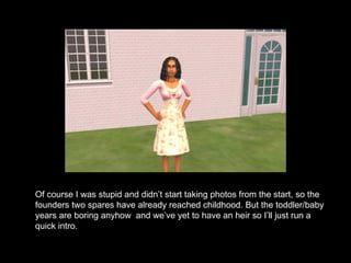 Of course I was stupid and didn’t start taking photos from the start, so the founders two spares have already reached childhood. But the toddler/baby years are boring anyhow  and we’ve yet to have an heir so I’ll just run a quick intro. 