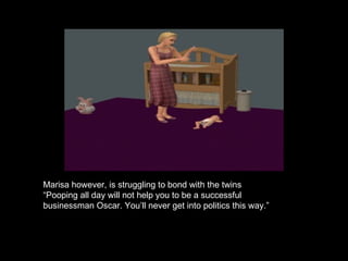 Marisa however, is struggling to bond with the twins “ Pooping all day will not help you to be a successful businessman Oscar. You’ll never get into politics this way.” 