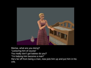 Marisa, what are you doing? “ Lecturing him of course” You really don’t get babies do you? “ I’m helping him become a man!” He’s far off from being a man, now pick him up and put him in his crib. 