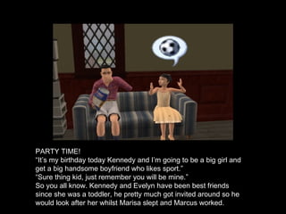 PARTY TIME! “ It’s my birthday today Kennedy and I’m going to be a big girl and get a big handsome boyfriend who likes sport.” “ Sure thing kid, just remember you will be mine.” So you all know. Kennedy and Evelyn have been best friends since she was a toddler, he pretty much got invited around so he would look after her whilst Marisa slept and Marcus worked. 