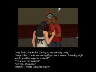 “ Hey Amin, thanks for coming to my birthday party.” “ No problem, I was wondering if you were free on Saturday night would you like to go for a date?” “ I’m a teen remember?” “ Oh yes, of course.” Hmmm… where is Marisa now?! 