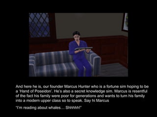 And here he is, our founder Marcus Hunter who is a fortune sim hoping to be a ‘Hand of Poseidon’. He’s also a secret knowledge sim. Marcus is resentful of the fact his family were poor for generations and wants to turn his family into a modern upper class so to speak. Say hi Marcus “ I’m reading about whales… Shhhhh!”  