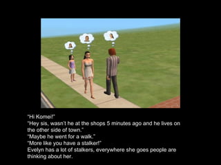 “ Hi Komei!” “ Hey sis, wasn’t he at the shops 5 minutes ago and he lives on the other side of town.” “ Maybe he went for a walk.” “ More like you have a stalker!” Evelyn has a lot of stalkers, everywhere she goes people are thinking about her.  