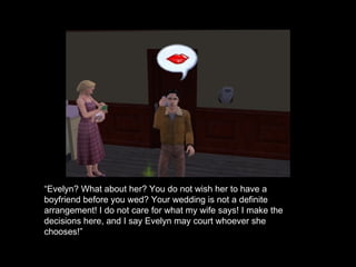 “ Evelyn? What about her? You do not wish her to have a boyfriend before you wed? Your wedding is not a definite arrangement! I do not care for what my wife says! I make the decisions here, and I say Evelyn may court whoever she chooses!” 
