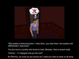 “ Why bother introducing them. I hate them, you hate them, the readers will OBVIOUSLY hate them.” Yes but we’re a society who loves to hate. Besides, they’re sweet really “ Hmmm… if I disagree will you fire me?” No Remmy, as much as you annoy me I need you here to keep us all sane. 