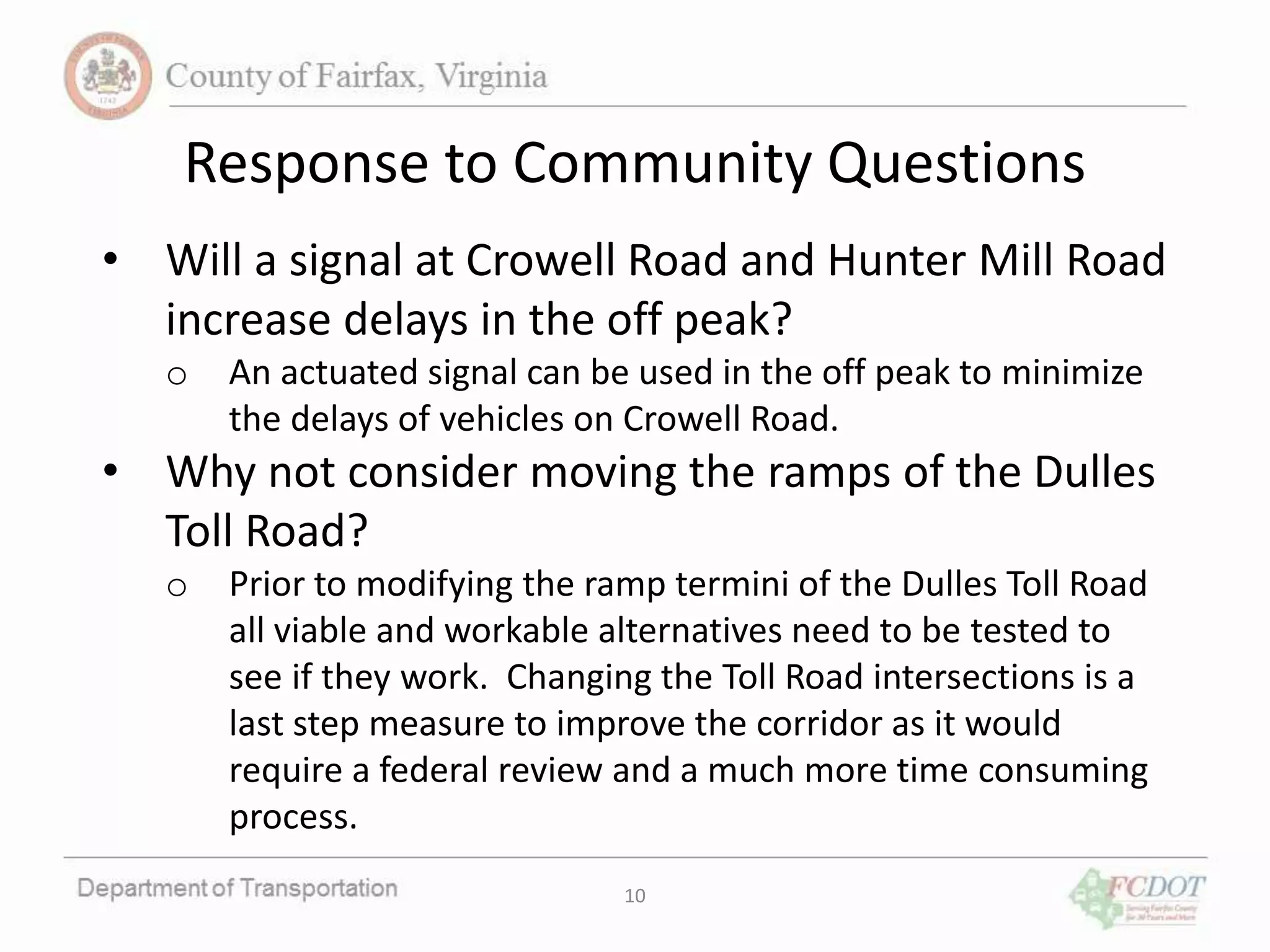 10
Response to Community Questions
• Will a signal at Crowell Road and Hunter Mill Road
increase delays in the off peak?
o An actuated signal can be used in the off peak to minimize
the delays of vehicles on Crowell Road.
• Why not consider moving the ramps of the Dulles
Toll Road?
o Prior to modifying the ramp termini of the Dulles Toll Road
all viable and workable alternatives need to be tested to
see if they work. Changing the Toll Road intersections is a
last step measure to improve the corridor as it would
require a federal review and a much more time consuming
process.
 