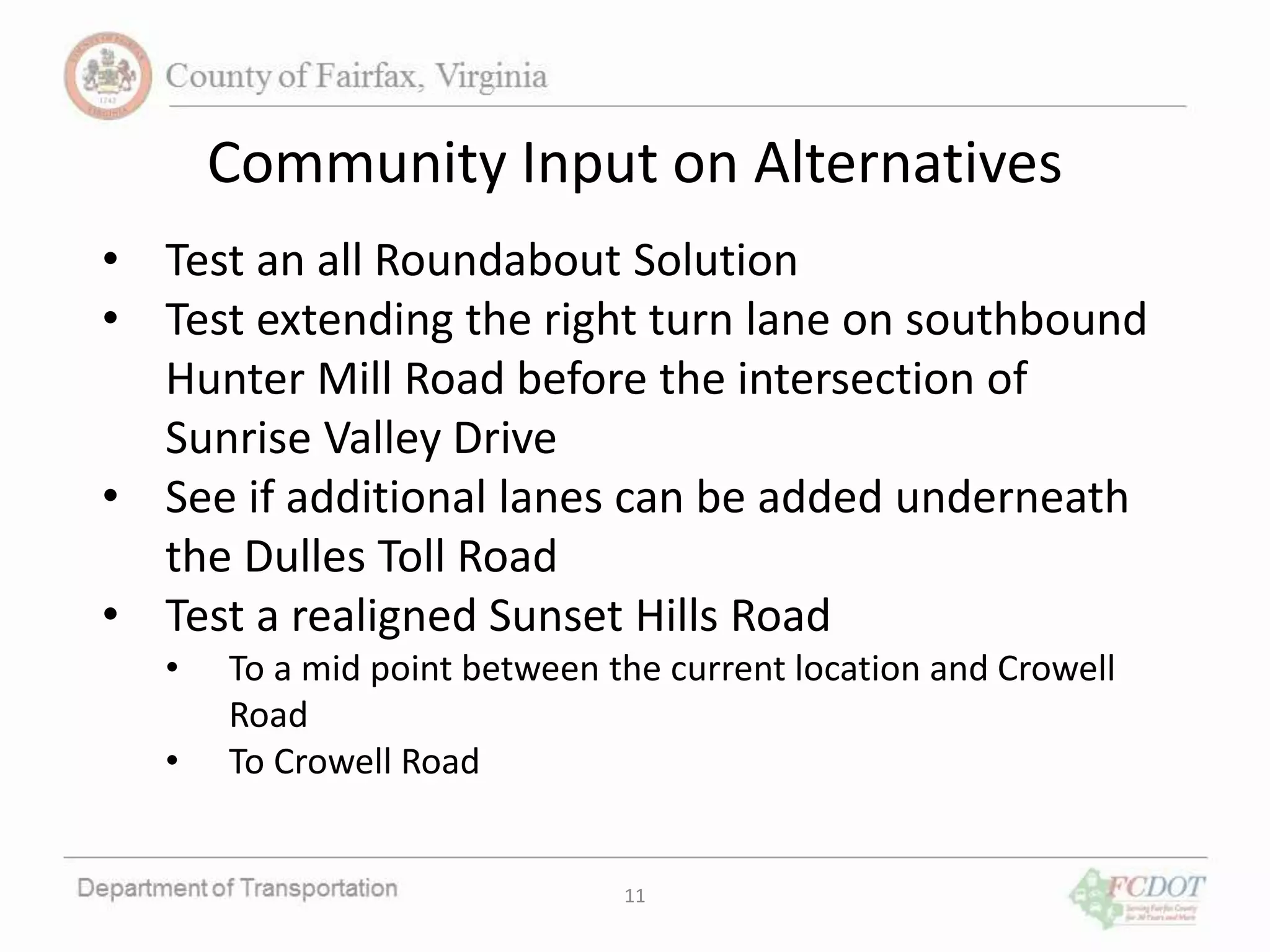 11
Community Input on Alternatives
• Test an all Roundabout Solution
• Test extending the right turn lane on southbound
Hunter Mill Road before the intersection of
Sunrise Valley Drive
• See if additional lanes can be added underneath
the Dulles Toll Road
• Test a realigned Sunset Hills Road
• To a mid point between the current location and Crowell
Road
• To Crowell Road
 