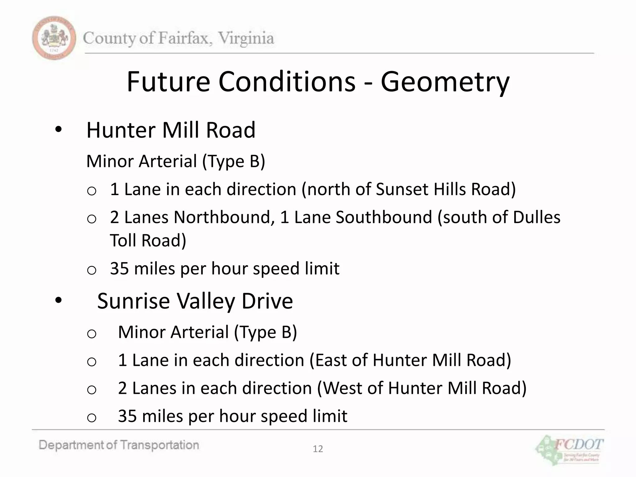 Future Conditions - Geometry
• Hunter Mill Road
Minor Arterial (Type B)
o 1 Lane in each direction (north of Sunset Hills Road)
o 2 Lanes Northbound, 1 Lane Southbound (south of Dulles
Toll Road)
o 35 miles per hour speed limit
• Sunrise Valley Drive
o Minor Arterial (Type B)
o 1 Lane in each direction (East of Hunter Mill Road)
o 2 Lanes in each direction (West of Hunter Mill Road)
o 35 miles per hour speed limit
12
 
