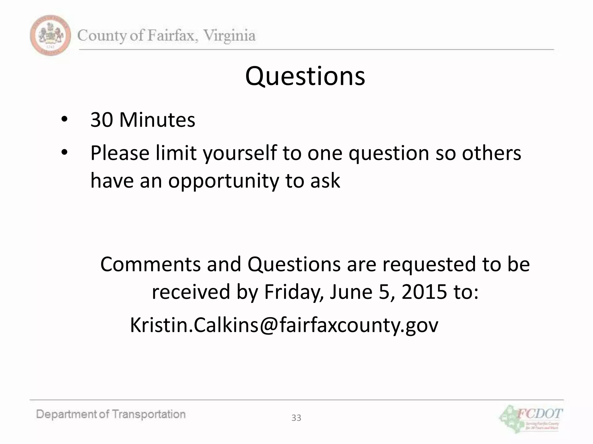 33
Questions
• 30 Minutes
• Please limit yourself to one question so others
have an opportunity to ask
Comments and Questions are requested to be
received by Friday, June 5, 2015 to:
Kristin.Calkins@fairfaxcounty.gov
 