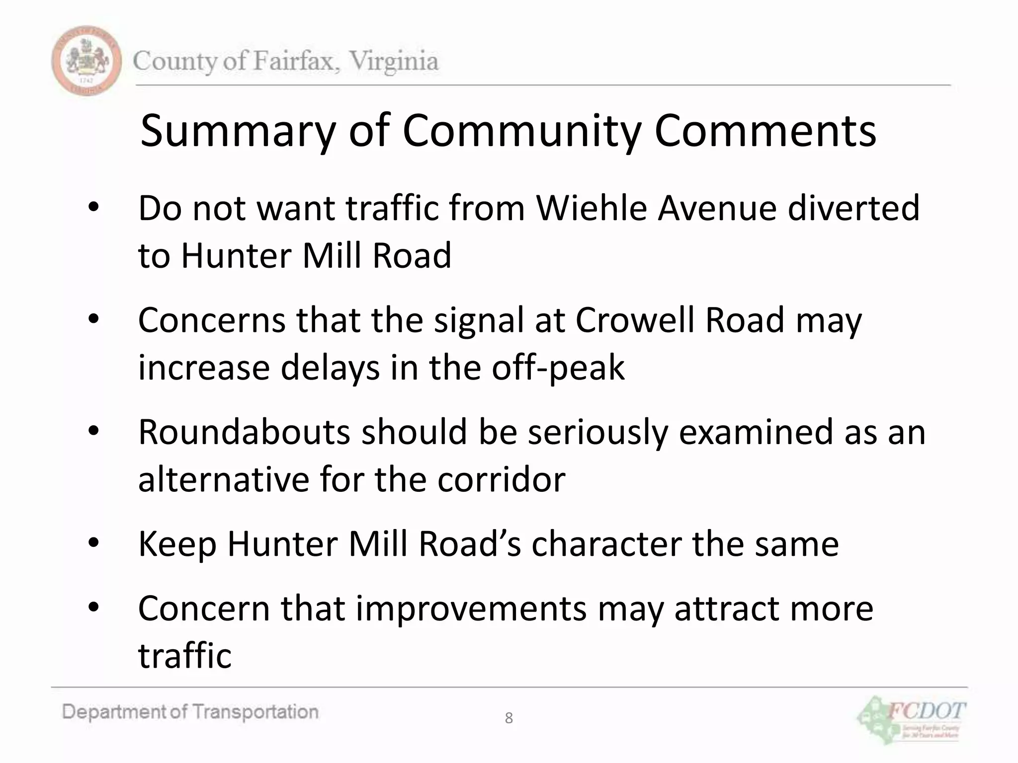 Summary of Community Comments
• Do not want traffic from Wiehle Avenue diverted
to Hunter Mill Road
• Concerns that the signal at Crowell Road may
increase delays in the off-peak
• Roundabouts should be seriously examined as an
alternative for the corridor
• Keep Hunter Mill Road’s character the same
• Concern that improvements may attract more
traffic
8
 