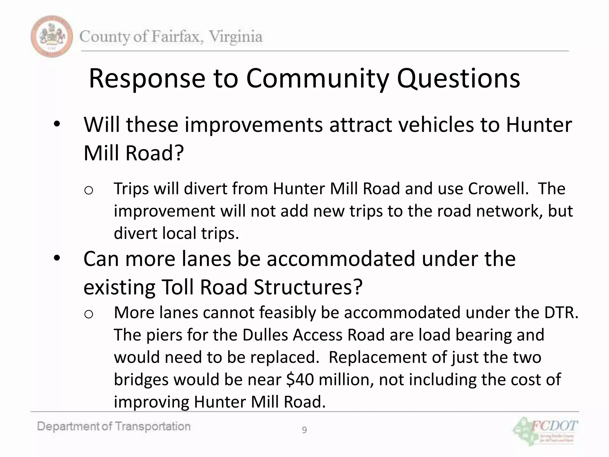 9
Response to Community Questions
• Will these improvements attract vehicles to Hunter
Mill Road?
o Trips will divert from Hunter Mill Road and use Crowell. The
improvement will not add new trips to the road network, but
divert local trips.
• Can more lanes be accommodated under the
existing Toll Road Structures?
o More lanes cannot feasibly be accommodated under the DTR.
The piers for the Dulles Access Road are load bearing and
would need to be replaced. Replacement of just the two
bridges would be near $40 million, not including the cost of
improving Hunter Mill Road.
 