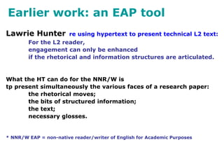 Earlier work: an EAP tool
Lawrie Hunter re using hypertext to present technical L2 text:
For the L2 reader,
engagement can only be enhanced
if the rhetorical and information structures are articulated.
What the HT can do for the NNR/W is
tp present simultaneously the various faces of a research paper:
the rhetorical moves;
the bits of structured information;
the text;
necessary glosses.
* NNR/W EAP = non-native reader/writer of English for Academic Purposes
 