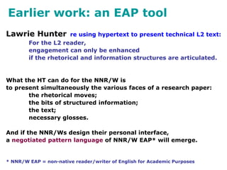 Earlier work: an EAP tool
Lawrie Hunter re using hypertext to present technical L2 text:
For the L2 reader,
engagement can only be enhanced
if the rhetorical and information structures are articulated.
What the HT can do for the NNR/W is
to present simultaneously the various faces of a research paper:
the rhetorical moves;
the bits of structured information;
the text;
necessary glosses.
And if the NNR/Ws design their personal interface,
a negotiated pattern language of NNR/W EAP* will emerge.
* NNR/W EAP = non-native reader/writer of English for Academic Purposes
 